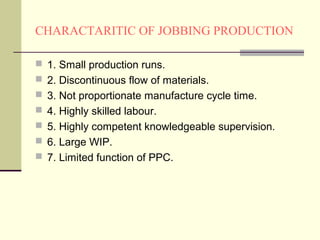 CHARACTARITIC OF JOBBING PRODUCTION
 1. Small production runs.
 2. Discontinuous flow of materials.
 3. Not proportionate manufacture cycle time.
 4. Highly skilled labour.
 5. Highly competent knowledgeable supervision.
 6. Large WIP.
 7. Limited function of PPC.
 