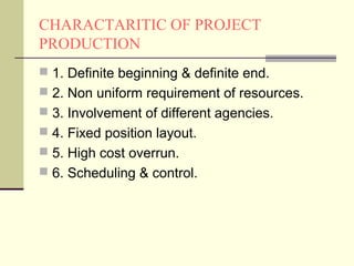 CHARACTARITIC OF PROJECT
PRODUCTION
 1. Definite beginning & definite end.
 2. Non uniform requirement of resources.
 3. Involvement of different agencies.
 4. Fixed position layout.
 5. High cost overrun.
 6. Scheduling & control.
 