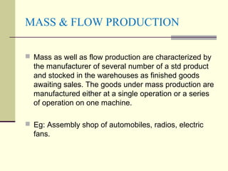 MASS & FLOW PRODUCTION
 Mass as well as flow production are characterized by
the manufacturer of several number of a std product
and stocked in the warehouses as finished goods
awaiting sales. The goods under mass production are
manufactured either at a single operation or a series
of operation on one machine.
 Eg: Assembly shop of automobiles, radios, electric
fans.
 