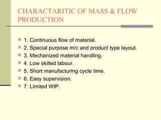 CHARACTARITIC OF MASS & FLOW
PRODUCTION
 1. Continuous flow of material.
 2. Special purpose m/c and product type layout.
 3. Mechanized material handling.
 4. Low skilled labour.
 5. Short manufacturing cycle time.
 6. Easy supervision.
 7. Limited WIP.
 