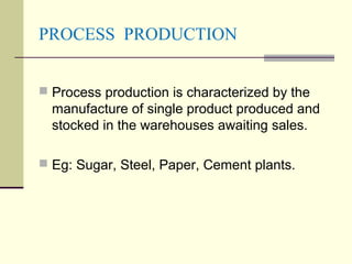 PROCESS PRODUCTION
 Process production is characterized by the
manufacture of single product produced and
stocked in the warehouses awaiting sales.
 Eg: Sugar, Steel, Paper, Cement plants.
 