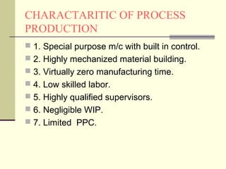 CHARACTARITIC OF PROCESS
PRODUCTION
 1. Special purpose m/c with built in control.
 2. Highly mechanized material building.
 3. Virtually zero manufacturing time.
 4. Low skilled labor.
 5. Highly qualified supervisors.
 6. Negligible WIP.
 7. Limited PPC.
 