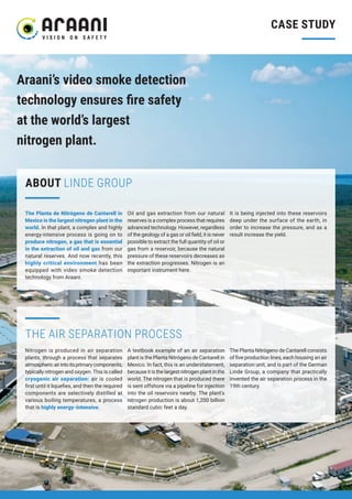 CASE STUDY
THE AIR SEPARATION PROCESS
Araani’s video smoke detection
technology ensures fire safety
at the world’s largest
nitrogen plant.
The Planta de Nitrógeno de Cantarell in
Mexico is the largest nitrogen plant in the
world. In that plant, a complex and highly
energy-intensive process is going on to
produce nitrogen, a gas that is essential
in the extraction of oil and gas from our
natural reserves. And now recently, this
highly critical environment has been
equipped with video smoke detection
technology from Araani.
Oil and gas extraction from our natural
reserves is a complex process that requires
advanced technology. However, regardless
of the geology of a gas or oil field, it is never
possible to extract the full quantity of oil or
gas from a reservoir, because the natural
pressure of these reservoirs decreases as
the extraction progresses. Nitrogen is an
important instrument here.
It is being injected into these reservoirs
deep under the surface of the earth, in
order to increase the pressure, and as a
result increase the yield.
ABOUT LINDE GROUP
Nitrogen is produced in air separation
plants, through a process that separates
atmosphericairintoitsprimarycomponents,
typically nitrogen and oxygen. This is called
cryogenic air separation: air is cooled
first until it liquefies, and then the required
components are selectively distilled at
various boiling temperatures, a process
that is highly energy-intensive.
A textbook example of an air separation
plant is the Planta Nitrógeno de Cantarell in
Mexico. In fact, this is an understatement,
because it is the largest nitrogen plant in the
world. The nitrogen that is produced there
is sent offshore via a pipeline for injection
into the oil reservoirs nearby. The plant’s
nitrogen production is about 1,200 billion
standard cubic feet a day.
The Planta Nitrógeno de Cantarell consists
of five production lines, each housing an air
separation unit, and is part of the German
Linde Group, a company that practically
invented the air separation process in the
19th century.
 