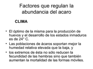 Factores que regulan la
abundancia del acaro
CLIMA
• El óptimo de la misma para la producción de
huevos y el desarrollo de los estados inmaduros
es de 24° C.
• Las poblaciones de ácaros soportan mejor la
humedad relativa elevada que la baja, y
• los extremos de ésta no sólo reducen la
fecundidad de las hembras sino que también
aumentan la mortalidad de las formas móviles.
 