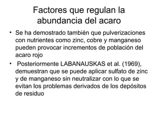 • Se ha demostrado también que pulverizaciones
con nutrientes como zinc, cobre y manganeso
pueden provocar incrementos de población del
acaro rojo
• Posteriormente LABANAUSKAS et al. (1969),
demuestran que se puede aplicar sulfato de zinc
y de manganeso sin neutralizar con lo que se
evitan los problemas derivados de los depósitos
de residuo
Factores que regulan la
abundancia del acaro
 
