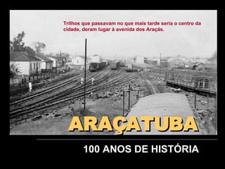 ARAÇATUBA 100 ANOS DE HISTÓRIA Trilhos que passavam no que mais tarde seria o centro da cidade, deram lugar à avenida dos Araçás. 
