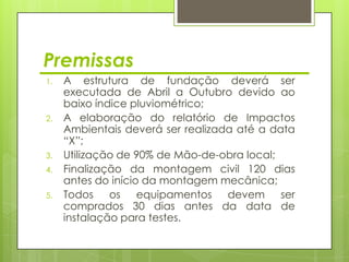 Premissas
1.   A estrutura de fundação deverá ser
     executada de Abril a Outubro devido ao
     baixo índice pluviométrico;
2.   A elaboração do relatório de Impactos
     Ambientais deverá ser realizada até a data
     “X”;
3.   Utilização de 90% de Mão-de-obra local;
4.   Finalização da montagem civil 120 dias
     antes do início da montagem mecânica;
5.   Todos os equipamentos devem             ser
     comprados 30 dias antes da data de
     instalação para testes.
 