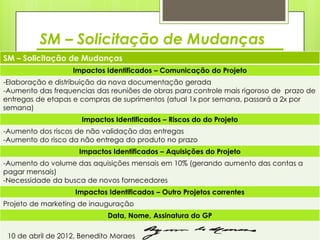 SM – Solicitação de Mudanças
SM – Solicitação de Mudanças
                   Impactos Identificados – Comunicação do Projeto
-Elaboração e distribuição da nova documentação gerada
-Aumento das frequencias das reuniões de obras para controle mais rigoroso de prazo de
entregas de etapas e compras de suprimentos (atual 1x por semana, passará a 2x por
semana)
                     Impactos Identificados – Riscos do do Projeto
-Aumento dos riscos de não validação das entregas
-Aumento do risco da não entrega do produto no prazo
                     Impactos Identificados – Aquisições do Projeto
-Aumento do volume das aquisições mensais em 10% (gerando aumento das contas a
pagar mensais)
-Necessidade da busca de novos fornecedores
                    Impactos Identificados – Outro Projetos correntes
Projeto de marketing de inauguração
                             Data, Nome, Assinatura do GP

 10 de abril de 2012, Benedito Moraes
 