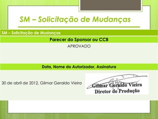 SM – Solicitação de Mudanças
SM – Solicitação de Mudanças
                         Parecer do Sponsor ou CCB
                                  APROVADO




                     Data, Nome do Autorizador, Assinatura



30 de abril de 2012, Gilmar Geraldo Vieira
 