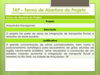 TAP – Termo de Abertura do Projeto
Termo de Abertura do Projeto
                                 Projeto
Araçatuba Navegando
                               Descrição
O projeto faz parte de obras de integração de transportes fluviais e
terrestres do oeste paulista.
                               Justificativa
A grande concentração de usinas sucroalcooleiras, bem como o
posicionamento estratégico para escoamento de grãos oriundos da
região centro-oeste brasileira, torna necessária a construção de um
estaleiro (visando aumentar a integração de transporte fluvial e
terrestre) no Rio Tietê, na cidade de Araçatuba - SP
 