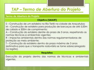 TAP – Termo de Abertura do Projeto
Termo de Abertura do Projeto
                          Objetivo (SMART)
S – Construção de um estaleiro no Rio Tietê na cidade de Araçatuba;
M – Construção de estaleiro para produção de barcaças de até 5,00m
de calado e 300m de comprimento;
A – Construção do estaleiro dentre do prazo de 3 anos, respeitando as
normas técnicas e ambientais vigentes;
R – Impactos ambientais dentro das normas regulamentadoras de
proteção ao meio ambiente;
T – Construção do estaleiro dentro do prazo máximo de 3 anos
(estimativa para que o transporte rodoviário se torne sobrecarregado
na região).
                               Requisitos
Execução do projeto dentro das normas de técnicas e ambientais
vigentes.
 