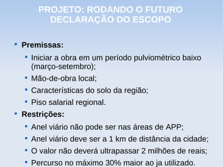 PROJETO: RODANDO O FUTURO
            DECLARAÇÃO DO ESCOPO


    Premissas:
    
        Iniciar a obra em um período pulviométrico baixo
        (março-setembro);
    
        Mão-de-obra local;
    
        Características do solo da região;
    
        Piso salarial regional.

    Restrições:
    
        Anel viário não pode ser nas áreas de APP;
    
        Anel viário deve ser a 1 km de distância da cidade;
    
        O valor não deverá ultrapassar 2 milhões de reais;
    
        Percurso no máximo 30% maior ao ja utilizado.
 