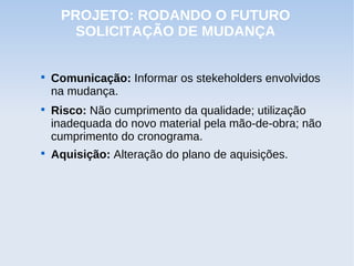 PROJETO: RODANDO O FUTURO
       SOLICITAÇÃO DE MUDANÇA



    Comunicação: Informar os stekeholders envolvidos
    na mudança.

    Risco: Não cumprimento da qualidade; utilização
    inadequada do novo material pela mão-de-obra; não
    cumprimento do cronograma.

    Aquisição: Alteração do plano de aquisições.
 