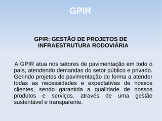 GPIR


       GPIR: GESTÃO DE PROJETOS DE
        INFRAESTRUTURA RODOVIÁRIA


A GPIR atua nos setores de pavimentação em todo o
país, atendendo demandas do setor público e privado.
Gerindo projetos de pavimentação de forma a atender
todas as necessidades e expectativas de nossos
clientes, sendo garantida a qualidade de nossos
produtos e serviços, através de uma gestão
sustentável e transparente.
 