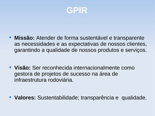 GPIR


    Missão: Atender de forma sustentável e transparente
    as necessidades e as expectativas de nossos clientes,
    garantindo a qualidade de nossos produtos e serviços.


    Visão: Ser reconhecida internacionalmente como
    gestora de projetos de sucesso na área de
    infraestrutura rodoviária.


    Valores: Sustentabilidade; transparência e qualidade.
 