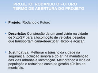 PROJETO: RODANDO O FUTURO
      TERMO DE ABERTURA DO PROJETO



    Projeto: Rodando o Futuro


    Descrição: Construção de um anel viário na cidade
    de Xyz-SP para a locomoção de veículos pesados
    que transportam cana-de-açúcar, álcool e açúcar.


    Justificativa: Melhorar o trânsito da cidade na
    segurança, poluição sonora e do ar, na manutenção
    das vias urbanas e locomoção. Melhorando a vida da
    população e reduzindo custo da gestão pública do
    município.
 