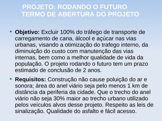 PROJETO: RODANDO O FUTURO
      TERMO DE ABERTURA DO PROJETO


    Objetivo: Excluir 100% do tráfego de transporte de
    carregamento de cana, álcool e açúcar nas vias
    urbanas, visando a otimização do trafego interno, da
    diminuição do custo com manutenção das vias
    internas, bem como a melhor qualidade de vida da
    população. O projeto rodando o futuro tem um prazo
    estimado de conclusão de 2 anos.

    Requisitos: Construção não cause poluição do ar e
    sonora; área do anel viário seja pelo menos 1 km de
    distância da periferia da cidade. Que o trecho do anel
    viário não seja 30% maior ao trecho urbano utilizado
    pelos veículos alvos desse projeto. Respeito as leis de
    sinalização. Qualidade do asfalto e fácil acesso.
 