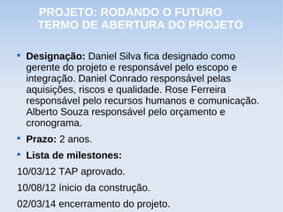 PROJETO: RODANDO O FUTURO
      TERMO DE ABERTURA DO PROJETO


    Designação: Daniel Silva fica designado como
    gerente do projeto e responsável pelo escopo e
    integração. Daniel Conrado responsável pelas
    aquisições, riscos e qualidade. Rose Ferreira
    responsável pelo recursos humanos e comunicação.
    Alberto Souza responsável pelo orçamento e
    cronograma.

    Prazo: 2 anos.

    Lista de milestones:
10/03/12 TAP aprovado.
10/08/12 ínicio da construção.
02/03/14 encerramento do projeto.
 