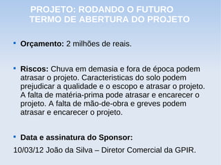 PROJETO: RODANDO O FUTURO
      TERMO DE ABERTURA DO PROJETO


    Orçamento: 2 milhões de reais.


    Riscos: Chuva em demasia e fora de época podem
    atrasar o projeto. Caracteristicas do solo podem
    prejudicar a qualidade e o escopo e atrasar o projeto.
    A falta de matéria-prima pode atrasar e encarecer o
    projeto. A falta de mão-de-obra e greves podem
    atrasar e encarecer o projeto.


    Data e assinatura do Sponsor:
10/03/12 João da Silva – Diretor Comercial da GPIR.
 