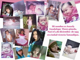 Mi nombre es Aracely
  Guadalupe Flores pineda,
Naci el 3 de diciembre de 1993
en ciudad victoria Tamaulipas.
 