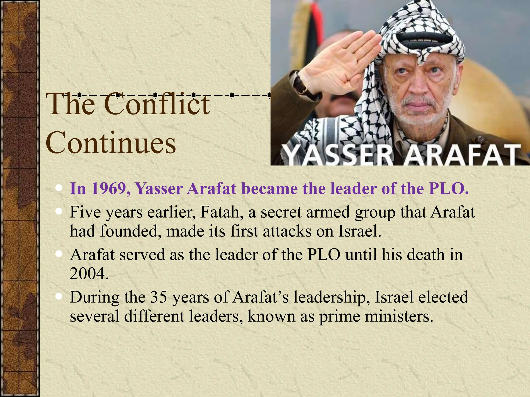 The Conflict
Continues
 In 1969, Yasser Arafat became the leader of the PLO.
 Five years earlier, Fatah, a secret armed group that Arafat
had founded, made its first attacks on Israel.
 Arafat served as the leader of the PLO until his death in
2004.
 During the 35 years of Arafat’s leadership, Israel elected
several different leaders, known as prime ministers.
 
