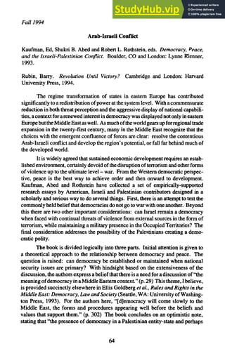 Fall 1994
Arab-Israeli Conflict
Kaufman, Ed, Shukri B. Abed and Robert L. Rothstein, eds. Democracy, Peace,
and the Israeli-Palestinian Conflict. Boulder, CO and London: Lynne Rienner,
1993.
Rubin, Barry. Revolution Until Victory? Cambridge and London: Harvard
University Press, 1994.
The regime transformation of states in eastern Europe has contributed
significantly to a redistribution ofpower at the system level. With a commensurate
reduction in both threat perception and the aggressive display of national capabili-
ties, acontext forarenewed interest in democracy was displayed not only in eastern
EuropebuttheMiddleEastaswell. As muchoftheworldgearsupforregionaltrade
expansion in the twenty-first century, many in the Middle East recognize that the
choices with the emergent confluence of forces are clear: resolve the contentious
Arab-Israeli conflict and develop the region's potential, or fall far behind much of
the developed world.
It is widely agreed that sustained economic development requires an estab-
lished environment, certainly devoid ofthe disruption ofterrorism and other forms
of violence up to the ultimate level - war. From the Western democratic perspec-
tive, peace is the best way to achieve order and then onward to development.
Kaufman, Abed and Rothstein have collected a set of empirically-supported
research essays by American, Israeli and Palestinian contributors designed in a
scholarly and serious way to do several things. First, there is an attempt to test the
commonly held belief that democracies do not go to war with one another. Beyond
this there are two other important considerations: can Israel remain a democracy
when faced with continual threats of violence from external sources in the form of
terrorism, while maintaining a military presence in the Occupied Territories? The
final consideration addresses the possibility of the Palestinians creating a demo-
cratic polity.
The book is divided logically into three parts. Initial attention is given to
a theoretical approach to the relationship between democracy and peace. The
question is raised: can democracy be established or maintained when national
security issues are primary? With hindsight based on the extensiveness of the
discussion, the authors express a belief that there is a need for a discussion of "the
meaning ofdemocracy inaMiddle Easterncontext." (p. 29) Thistheme, Ibelieve,
is provided succinctly elsewhere in Ellis Goldberg et al., Rules and Rights in the
Middle East: Democracy, Law andSociety (Seattle, WA: University ofWashing-
ton Press, 1993). For the authors here, "[d]emocracy will come slowly to the
Middle East, the forms and procedures appearing well before the beliefs and
values that support them." (p. 302) The book concludes on an optimistic note,
stating that "the presence of democracy in a Palestinian entity-state and perhaps
64
 