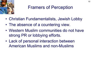 10


           Framers of Perception

• Christian Fundamentalists, Jewish Lobby
• The absence of a countering view.
• Western Muslim communities do not have
  strong PR or lobbying efforts.
• Lack of personal interaction between
  American Muslims and non-Muslims
 