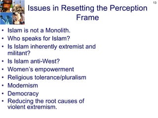 13

         Issues in Resetting the Perception
                      Frame
• Islam is not a Monolith.
• Who speaks for Islam?
• Is Islam inherently extremist and
  militant?
• Is Islam anti-West?
• Women’s empowerment
• Religious tolerance/pluralism
• Modernism
• Democracy
• Reducing the root causes of
  violent extremism.
 
