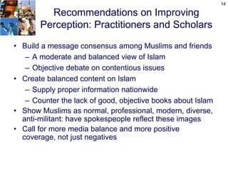 14

         Recommendations on Improving
       Perception: Practitioners and Scholars

• Build a message consensus among Muslims and friends
   – A moderate and balanced view of Islam
   – Objective debate on contentious issues
• Create balanced content on Islam
   – Supply proper information nationwide
   – Counter the lack of good, objective books about Islam
• Show Muslims as normal, professional, modern, diverse,
  anti-militant: have spokespeople reflect these images
• Call for more media balance and more positive
  coverage, not just negatives
 