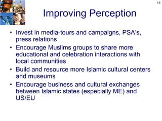 15



           Improving Perception
• Invest in media-tours and campaigns, PSA’s,
  press relations
• Encourage Muslims groups to share more
  educational and celebration interactions with
  local communities
• Build and resource more Islamic cultural centers
  and museums
• Encourage business and cultural exchanges
  between Islamic states (especially ME) and
  US/EU
 