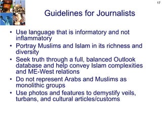 17


            Guidelines for Journalists

• Use language that is informatory and not
  inflammatory
• Portray Muslims and Islam in its richness and
  diversity
• Seek truth through a full, balanced Outlook
  database and help convey Islam complexities
  and ME-West relations
• Do not represent Arabs and Muslims as
  monolithic groups
• Use photos and features to demystify veils,
  turbans, and cultural articles/customs
 