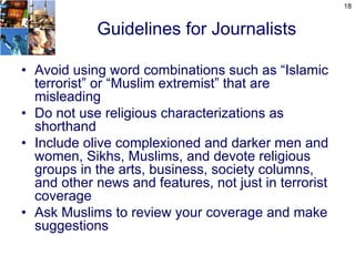 18


            Guidelines for Journalists

• Avoid using word combinations such as “Islamic
  terrorist” or “Muslim extremist” that are
  misleading
• Do not use religious characterizations as
  shorthand
• Include olive complexioned and darker men and
  women, Sikhs, Muslims, and devote religious
  groups in the arts, business, society columns,
  and other news and features, not just in terrorist
  coverage
• Ask Muslims to review your coverage and make
  suggestions
 