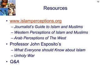 19


                   Resources

• www.islamperceptions.org
  – Journalist’s Guide to Islam and Muslims
  – Western Perceptions of Islam and Muslims
  – Arab Perceptions of The West
• Professor John Esposito’s
  – What Everyone should Know about Islam
  – Unholy War
• Q&A
 