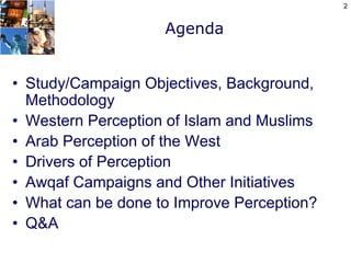 2


                    Agenda


• Study/Campaign Objectives, Background,
  Methodology
• Western Perception of Islam and Muslims
• Arab Perception of the West
• Drivers of Perception
• Awqaf Campaigns and Other Initiatives
• What can be done to Improve Perception?
• Q&A
 