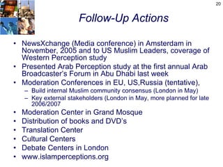 20


                       Follow-Up Actions

• NewsXchange (Media conference) in Amsterdam in
  November, 2005 and to US Muslim Leaders, coverage of
  Western Perception study
• Presented Arab Perception study at the first annual Arab
  Broadcaster’s Forum in Abu Dhabi last week
• Moderation Conferences in EU, US,Russia (tentative),
    – Build internal Muslim community consensus (London in May)
    – Key external stakeholders (London in May, more planned for late
      2006/2007
•   Moderation Center in Grand Mosque
•   Distribution of books and DVD’s
•   Translation Center
•   Cultural Centers
•   Debate Centers in London
•   www.islamperceptions.org
 