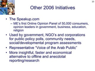 23


               Other 2006 Initiatives

• The Speakup.com
  – ME’s first Online Opinion Panel of 50,000 consumers,
    opinion leaders in government, business, education,
    religion
• Used by government, NGO’s and corporations
  for public policy polls, community needs,
  social/developmental program assessments
• Representative “Voice of the Arab Public”
• More insightful, faster and economical
  alternative to offline and anecdotal
  reporting/research
 