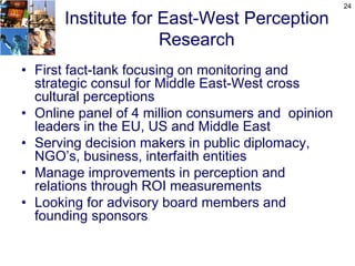 24

      Institute for East-West Perception
                    Research
• First fact-tank focusing on monitoring and
  strategic consul for Middle East-West cross
  cultural perceptions
• Online panel of 4 million consumers and opinion
  leaders in the EU, US and Middle East
• Serving decision makers in public diplomacy,
  NGO’s, business, interfaith entities
• Manage improvements in perception and
  relations through ROI measurements
• Looking for advisory board members and
  founding sponsors
 
