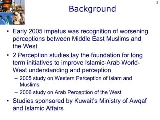 3

                       Background

• Early 2005 impetus was recognition of worsening
  perceptions between Middle East Muslims and
  the West
• 2 Perception studies lay the foundation for long
  term initiatives to improve Islamic-Arab World-
  West understanding and perception
  – 2005 study on Western Perception of Islam and
    Muslims
  – 2006 study on Arab Perception of the West
• Studies sponsored by Kuwait’s Ministry of Awqaf
  and Islamic Affairs
 