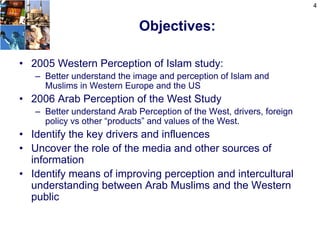 4


                             Objectives:

• 2005 Western Perception of Islam study:
   – Better understand the image and perception of Islam and
     Muslims in Western Europe and the US
• 2006 Arab Perception of the West Study
   – Better understand Arab Perception of the West, drivers, foreign
     policy vs other “products” and values of the West.
• Identify the key drivers and influences
• Uncover the role of the media and other sources of
  information
• Identify means of improving perception and intercultural
  understanding between Arab Muslims and the Western
  public
 