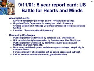 40

           9/11/01: 5 year report card: US
            Battle for Hearts and Minds
•   Accomplishments
    – Elevated democracy promotion on U.S. foreign policy agenda
    – Organized State Department to strengthen public diplomacy
    – Created Millennium Challenge Corporation/increased foreign assistance
      funding
    – Launched “Transformational Diplomacy”

•   Continuing Challenges
    – Public diplomacy undermined by perceived U.S. unilateralism
    – U.S. moral authority/image eroded by Guantanamo, Abu Ghraib, etc.
    – Public diplomacy weakened by domestic security paranoia (visa
      frustrations, Dubai Ports, etc.)
    – Democracy and development assistance agendas viewed skeptically in
      many countries
    – Fortress mentality at embassies stifl es public access and outreach
    – Failure to create counternarrative to global radicalism
 