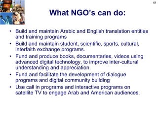41


                 What NGO’s can do:

• Build and maintain Arabic and English translation entities
  and training programs
• Build and maintain student, scientific, sports, cultural,
  interfaith exchange programs.
• Fund and produce books, documentaries, videos using
  advanced digital technology, to improve inter-cultural
  understanding and appreciation.
• Fund and facilitate the development of dialogue
  programs and digital community building
• Use call in programs and interactive programs on
  satellite TV to engage Arab and American audiences.
 