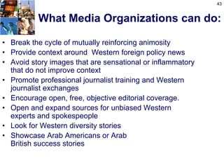 43


          What Media Organizations can do:

• Break the cycle of mutually reinforcing animosity
• Provide context around Western foreign policy news
• Avoid story images that are sensational or inflammatory
  that do not improve context
• Promote professional journalist training and Western
  journalist exchanges
• Encourage open, free, objective editorial coverage.
• Open and expand sources for unbiased Western
  experts and spokespeople
• Look for Western diversity stories
• Showcase Arab Americans or Arab
  British success stories
 