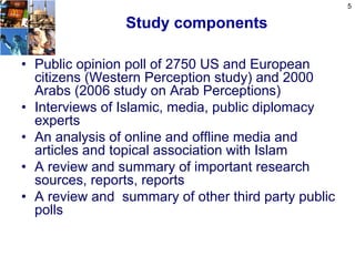 5

                Study components

• Public opinion poll of 2750 US and European
  citizens (Western Perception study) and 2000
  Arabs (2006 study on Arab Perceptions)
• Interviews of Islamic, media, public diplomacy
  experts
• An analysis of online and offline media and
  articles and topical association with Islam
• A review and summary of important research
  sources, reports, reports
• A review and summary of other third party public
  polls
 