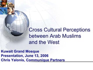 Cross Cultural Perceptions
              between Arab Muslims
              and the West
Kuwait Grand Mosque
Presentation, June 13, 2006
Chris Yalonis, Communique Partners
 