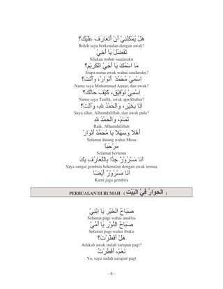 M G P @. '
                  5   .=
      Boleh saya berkenalan dengan awak?
                @> = 40
                      5
            Silakan wahai saudaraku
            =      @> = ' 2
          Siapa nama awak wahai saudaraku?
         :9 $ , &( @'
               9 '2
    Nama saya Muhammad Anuar, dan awak?
                 ! "$ 65
                    q , @'
      Nama saya Taufik, awak apa khabar?
        :9 $ ' $ # 9
           %&(
    Saya sihat, Alhamdulillah, dan awak pula?
               %&( $ '
                '     5
              Baik, Alhamdulillah
           , &( =
            9 '2
           Selamat datang wahai Musa
                     * 2
                Selamat bertemu
           M G fH
              1 &
                <                     29
Saya sangat gembira bekenalan dengan awak semua
               4=H           29
               Kami juga gembira


 PERBUALAN DI RUMAH (                             )



            @. = # )*
                    +
           Selamat pagi wahai anakku
            @2 = , )*
                  .
                  - +
            Selamat pagi wahai ibuku
                  r L6
       Adakah awak sudah sarapan pagi?
                r L6$G9
          Ya, saya sudah sarapan pagi


                      -6-
 