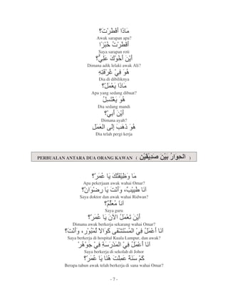 r L6 O2
                         Awak sarapan apa?
                            E>r L6
                             *
                          Saya sarapan roti
                          @
                          N C, 7
                              > =
                    Dimana adik lelaki awak Ali?
                          X6b@6
                           1   ,
                           Dia di dibiliknya
                                '=O
                                 G 2
                       Apa yang sedang dibuat?
                                 1=
                                 s,
                          Dia sedang mandi
                               @ 7=
                            Dimana ayah?
                         ' kh O,
                          G  `
                         Dia telah pergi kerja




PERBUALAN ANTARA DUA ORANG KAWAN (                              )



                          ' = 1t 2
                              0
                  Apa pekerjaan awak wahai Omar?
                   P,_         =:9 $ * 9
                                   ` W
                                   H
                Saya doktor dan awak wahai Ridwan?
                               H 29
                                G
                              Saya guru
                        ' = u '5 =
                           P  G7
             Dimana awak berkerja sekarang wahai Omar?
          :9 $ ,' J , k01' @6 ' 9
                *    " F
          Saya berkerja di hospital Kuala Lumpur, dan awak?
                   , @6 & @6 ' 9
                    < 8 '
                   Saya berkerja di sekolah di Johor
                      ' =. : ' 8 "
                               .
         Berapa tahun awak telah berkerja di sana wahai Omar?


                                 -7-
 