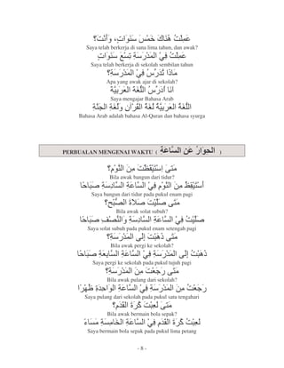:9 $ , ' C. : '
              r . >
       Saya telah berkerja di sana lima tahun, dan awak?
           r , ^ 5 & @6 '
              .   8 ' :
         Saya telah berkerja di sekolah sembilan tahun
                 8 & @6 & O
                   ' Y 5 2
               Apa yang awak ajar di sekolah?
                 8 G 8- Y ? 9
                     s
                 Saya mengajar Bahasa Arab
         8l 8 P j 8 8 G 8-
          . s ] s       s
    Bahasa Arab adalah bahasa Al-Quran dan bahasa syurga




PERBUALAN MENGENAI WAKTU (                                 )


                   , 7 :Uj k1
                    . 2   1 2
                 Bila awak bangun dari tidur?
        * 8? 8
        +                          @6 , 7 vj
                                       . 2 1
         Saya bangun dari tidur pada pukul enam pagi
                I- V + : + k1
                 *
                 [          2
                    Bila awak solat subuh?
        * ![. 8 ? 8
        +                                       @6 +
                                                  :
       Saya solat subuh pada pukul enam setengah pagi
                 8 & kh Ok1
                   '   :* 2
                 Bila awak pergi ke sekolah?
       * 8
       + G            8        @6 & kh O
                                 8 '  :*
         Saya pergi ke sekolah pada pukul tujuh pagi
                8 & 7 :G k1
                  ' 2 < 2
                Bila awak pulang dari sekolah?
       tV , 8
        &                     @6 & 7 :G
                                8 ' 2 <
      Saya pulang dari sekolah pada pukul satu tengahari
                     & V":* k1
                     j    G 2
                Bila awak bermain bola sepak?
      3 28 2# 8                    @6 & V":*
                                      j    G
       Saya bermain bola sepak pada pukul lima petang


                             -8-
 