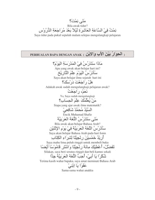 :' k1
                                 9 2
                            Bila awak tidur?
     Y - 8< 2&
       & G   G                        VBG 8                @6 9
                                                             :'
  Saya tidur pada pukul sepuluh malam selepas mengulangkaji pelajaran




PERBUALAN BAPA DENGAN ANAK (                            !               )


                   , 8 & @6 & O
                       ' Y 1 2
                 Apa yang awak akan belajar hari ini?
                    w 1
                     =               , Y ?
                                         K
                 Saya akan belajar ilmu sejarah hari ini
                                ?:G<
          Adakah awak sudah mengulangkaji pelajaran awak?
                            :G $G
                              <  9
                      Ya, Saya sudah mengulangkaji
                      A (                 'G 7
                                            =2
                 Siapa yang ajar awak ilmu matematik?
                        @G B&( &
                          6 '2
                        Encik Muhamad Shafie
                    8 G 8- Y & k1
                        s    1 2
                 Bila awak akan belajar Bahasa Arab?
             7. , @6 G 8 Y ?
              x = 8
               y       s   K
             Saya akan belajar Bahasa Arab pada hari Isnin
               A1 3 F 1 97 ' &
                       l    >=
           Saya mahu lima puluh ringgit untuk membeli buku
       4= , Q 1 1 9 8 2 L $ 40
           2 B l a           5
         Silakan, saya beri seratus ringgit dan beli kamus sekali
               &
               f 8 G 8- - $ = B
               <     s ` @
      Terima kasih wahai bapaku, saya amat meminati Bahasa Arab
                             @. =,0
                       Sama-sama wahai anakku




                                  -9-
 