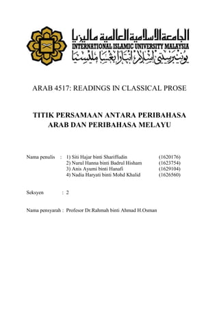 ARAB 4517: READINGS IN CLASSICAL PROSE
TITIK PERSAMAAN ANTARA PERIBAHASA
ARAB DAN PERIBAHASA MELAYU
Nama penulis : 1) Siti Hajar binti Shariffudin (1620176)
2) Nurul Hanna binti Badrul Hisham (1623754)
3) Anis Ayumi binti Hanafi (1629104)
4) Nadia Haryati binti Mohd Khalid (1626560)
Seksyen : 2
Nama pensyarah : Profesor Dr.Rahmah binti Ahmad H.Osman
 