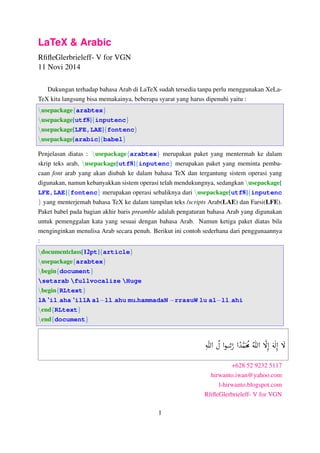 LaTeX & Arabic 
RfifleGlerbrieleff- V for VGN 
11 Novi 2014 
Dukungan terhadap bahasa Arab di LaTeX sudah tersedia tanpa perlu menggunakan XeLa- 
TeX kita langsung bisa memakainya, beberapa syarat yang harus dipenuhi yaitu : 
nusepackagefarabtexg 
nusepackage[utf8]finputencg 
nusepackage[LFE,LAE]ffontencg 
nusepackage[arabic]fbabelg 
Penjelasan diatas : nusepackagefarabtexg merupakan paket yang mentermah ke dalam 
skrip teks arab, nusepackage[utf8]finputencg merupakan paket yang meminta pemba-caan 
font arab yang akan diubah ke dalam bahasa TeX dan tergantung sistem operasi yang 
digunakan, namun kebanyakkan sistem operasi telah mendukungnya, sedangkan nusepackage[ 
LFE,LAE]ffontencg merupakan operasi sebaliknya dari nusepackage[utf8]finputenc 
g yang menterjemah bahasa TeX ke dalam tampilan teks /scripts Arab(LAE) dan Farsi(LFE). 
Paket babel pada bagian akhir baris preamble adalah pengaturan bahasa Arab yang digunakan 
untuk pemenggalan kata yang sesuai dengan bahasa Arab. Namun ketiga paket diatas bila 
menginginkan menulisa Arab secara penuh. Berikut ini contoh sederhana dari penggunaannya 
: 
ndocumentclass[12pt]farticleg 
nusepackagefarabtexg 
nbeginfdocumentg 
setarab fullvocalize Huge 
nbeginfRLtextg 
lA ’il aha ’illA alll ahu mu.hammadaN rrasuW lu alll ahi 
nendfRLtextg 
nendfdocumentg 
é 
Ë@ 
 